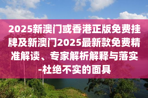 2025新澳门或香港正版免费挂牌及新澳门2025最新款免费精准解读、专家解析解释与落实-杜绝不实的面具